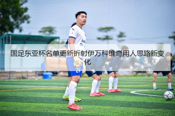 国足东亚杯名单更新折射伊万科维奇用人思路新变化