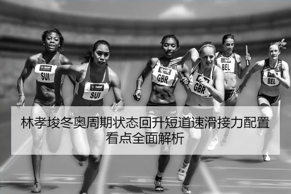 林孝埈冬奥周期状态回升短道速滑接力配置看点全面解析