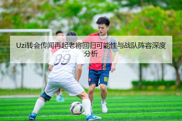 Uzi转会传闻再起老将回归可能性与战队阵容深度分析